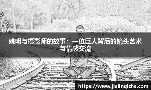 姚明与摄影师的故事：一位巨人背后的镜头艺术与情感交流
