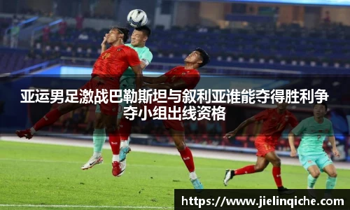 亚运男足激战巴勒斯坦与叙利亚谁能夺得胜利争夺小组出线资格